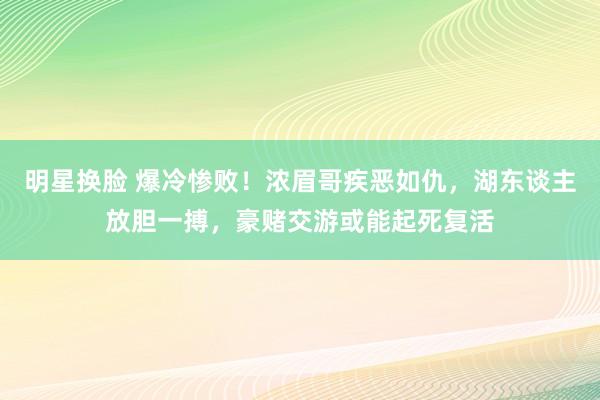 明星换脸 爆冷惨败！浓眉哥疾恶如仇，湖东谈主放胆一搏，豪赌交游或能起死复活