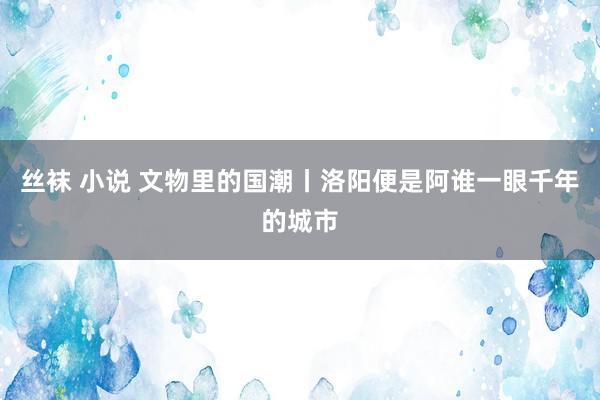 丝袜 小说 文物里的国潮丨洛阳便是阿谁一眼千年的城市