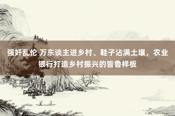 强奸乱伦 万东谈主进乡村、鞋子沾满土壤，农业银行打造乡村振兴的皆鲁样板