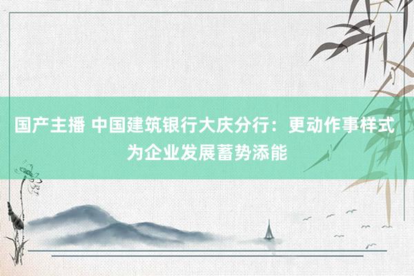 国产主播 中国建筑银行大庆分行：更动作事样式 为企业发展蓄势添能