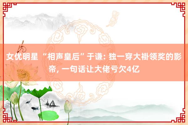 女优明星 “相声皇后”于谦: 独一穿大褂领奖的影帝， 一句话让大佬亏欠4亿