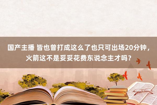 国产主播 皆也曾打成这么了也只可出场20分钟，火箭这不是妥妥花费东说念主才吗？