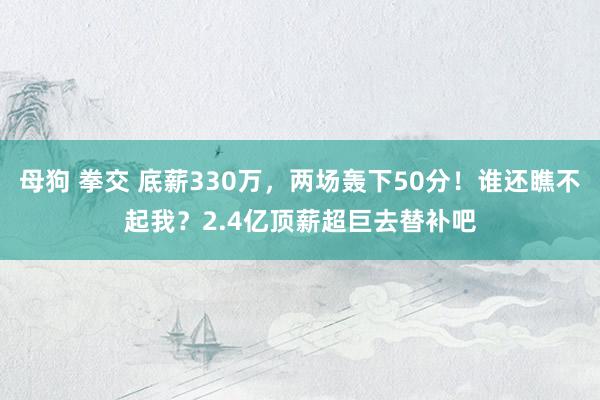 母狗 拳交 底薪330万，两场轰下50分！谁还瞧不起我？2.4亿顶薪超巨去替补吧