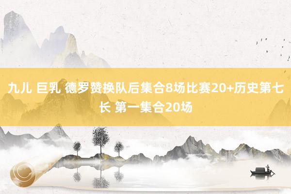 九儿 巨乳 德罗赞换队后集合8场比赛20+历史第七长 第一集合20场