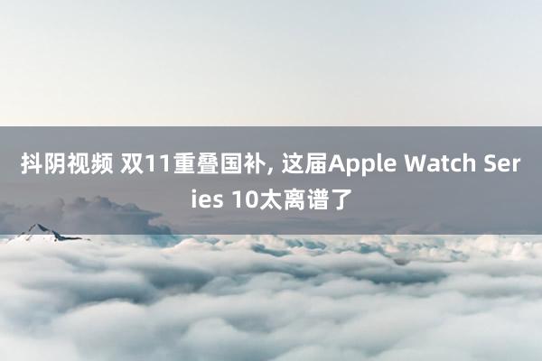 抖阴视频 双11重叠国补， 这届Apple Watch Series 10太离谱了