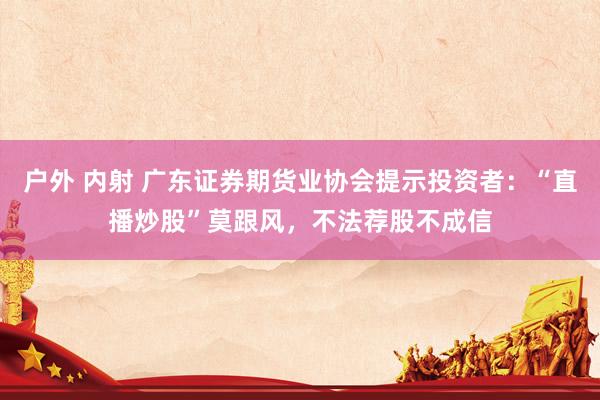 户外 内射 广东证券期货业协会提示投资者：“直播炒股”莫跟风，不法荐股不成信