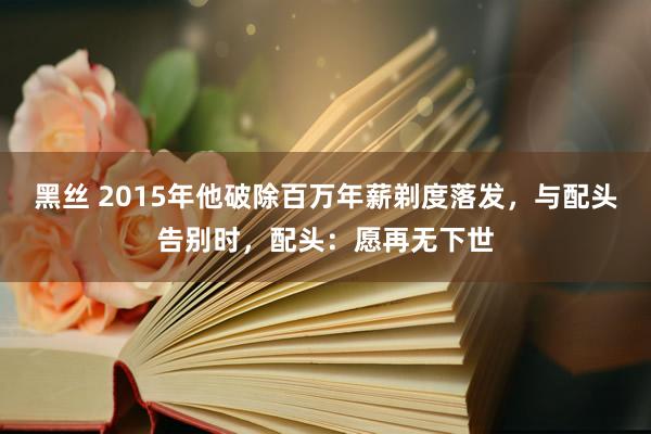 黑丝 2015年他破除百万年薪剃度落发，与配头告别时，配头：愿再无下世