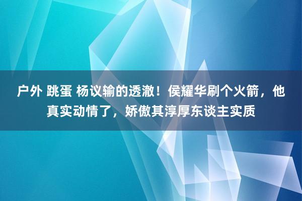 户外 跳蛋 杨议输的透澈！侯耀华刷个火箭，他真实动情了，娇傲其淳厚东谈主实质