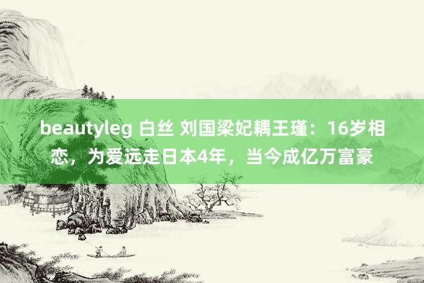 beautyleg 白丝 刘国梁妃耦王瑾：16岁相恋，为爱远走日本4年，当今成亿万富豪