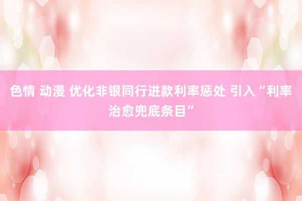 色情 动漫 优化非银同行进款利率惩处 引入“利率治愈兜底条目”