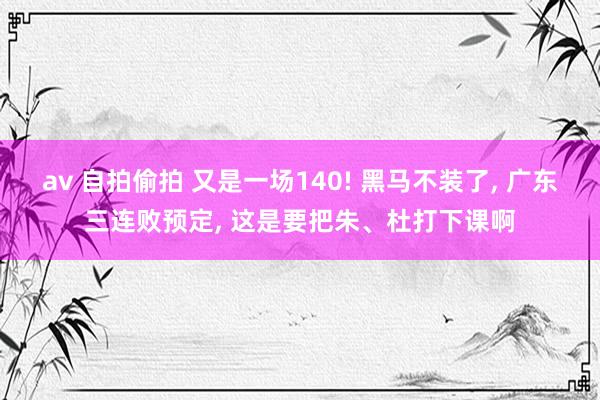 av 自拍偷拍 又是一场140! 黑马不装了， 广东三连败预定， 这是要把朱、杜打下课啊