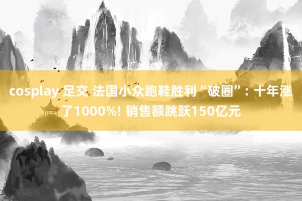 cosplay 足交 法国小众跑鞋胜利“破圈”: 十年涨了1000%! 销售额跳跃150亿元