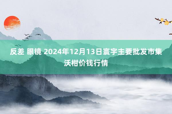 反差 眼镜 2024年12月13日寰宇主要批发市集沃柑价钱行情