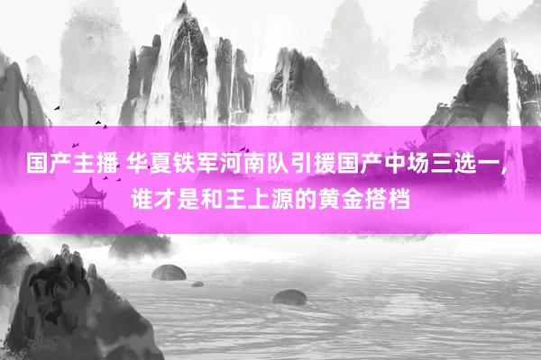 国产主播 华夏铁军河南队引援国产中场三选一， 谁才是和王上源的黄金搭档