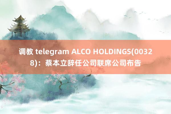 调教 telegram ALCO HOLDINGS(00328)：蔡本立辞任公司联席公司布告