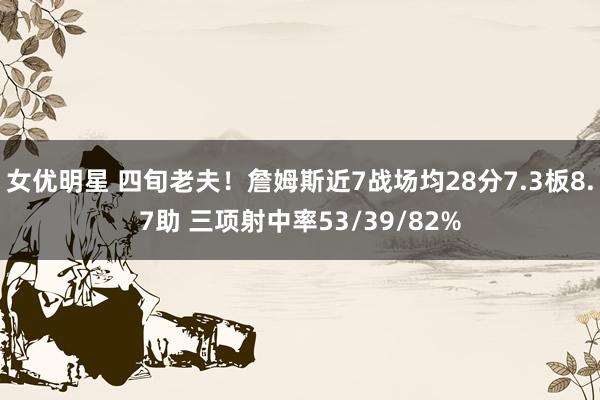 女优明星 四旬老夫！詹姆斯近7战场均28分7.3板8.7助 三项射中率53/39/82%