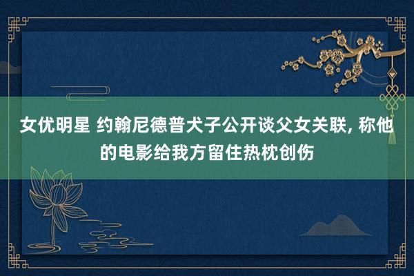 女优明星 约翰尼德普犬子公开谈父女关联， 称他的电影给我方留住热枕创伤