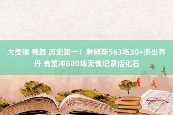 大摆锤 裸舞 历史第一！詹姆斯563场30+杰出乔丹 有望冲600场无愧记录活化石