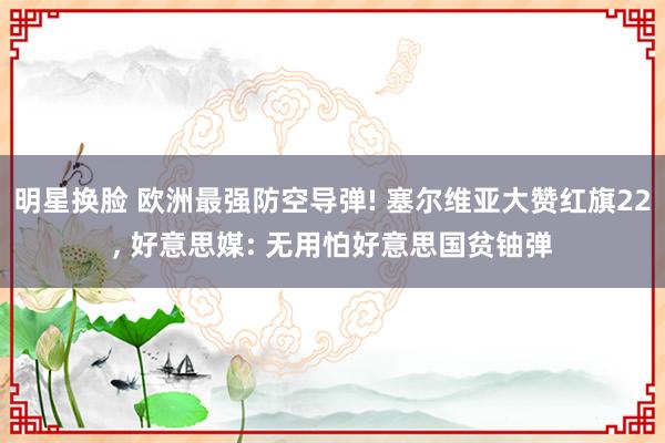 明星换脸 欧洲最强防空导弹! 塞尔维亚大赞红旗22， 好意思媒: 无用怕好意思国贫铀弹