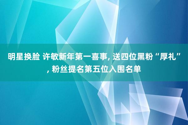 明星换脸 许敏新年第一喜事， 送四位黑粉“厚礼”， 粉丝提名第五位入围名单