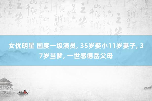 女优明星 国度一级演员， 35岁娶小11岁妻子， 37岁当爹， 一世感德岳父母