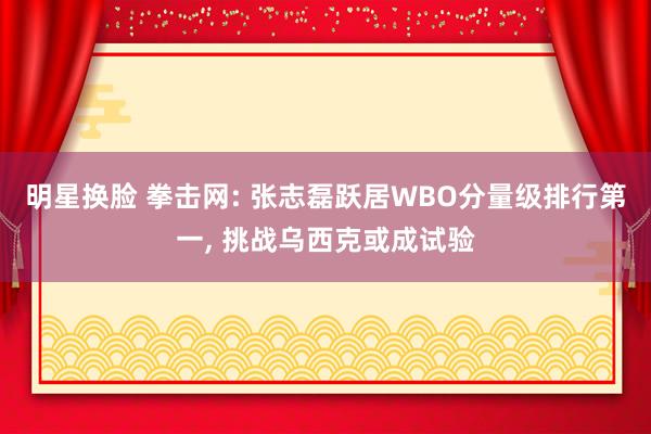 明星换脸 拳击网: 张志磊跃居WBO分量级排行第一， 挑战乌西克或成试验