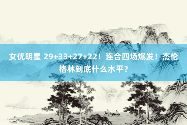 女优明星 29+33+27+22！连合四场爆发！杰伦格林到底什么水平？