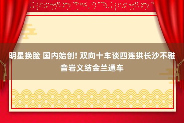 明星换脸 国内始创! 双向十车谈四连拱长沙不雅音岩义结金兰通车