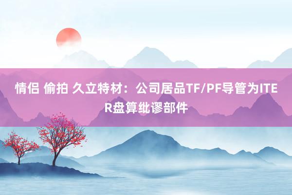 情侣 偷拍 久立特材：公司居品TF/PF导管为ITER盘算纰谬部件