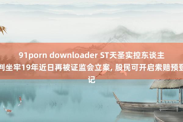 91porn downloader ST天圣实控东谈主被判坐牢19年近日再被证监会立案， 股民可开启索赔预登记