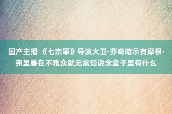 国产主播 《七宗罪》导演大卫·芬奇暗示有摩根·弗里曼在不雅众就无需知说念盒子里有什么