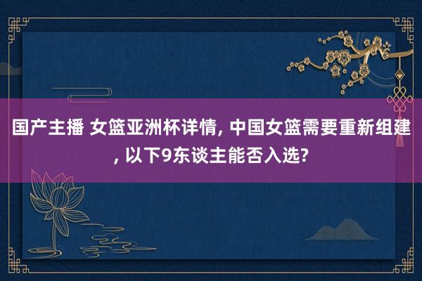 国产主播 女篮亚洲杯详情， 中国女篮需要重新组建， 以下9东谈主能否入选?