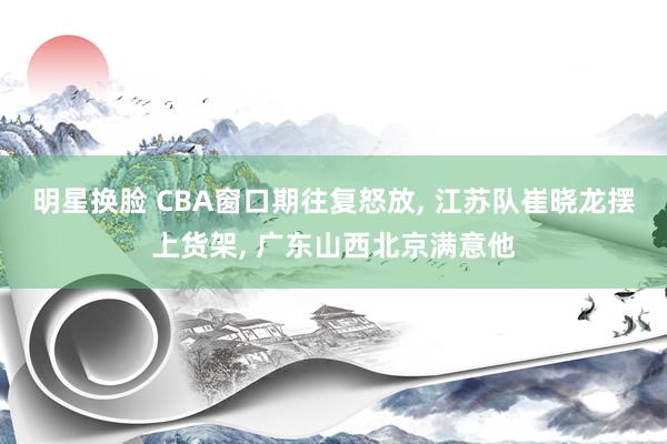 明星换脸 CBA窗口期往复怒放， 江苏队崔晓龙摆上货架， 广东山西北京满意他