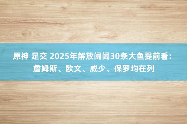 原神 足交 2025年解放阛阓30条大鱼提前看: 詹姆斯、欧文、威少、保罗均在列