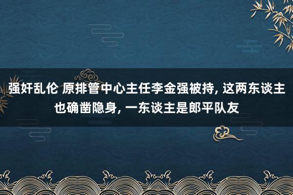 强奸乱伦 原排管中心主任李金强被持， 这两东谈主也确凿隐身， 一东谈主是郎平队友