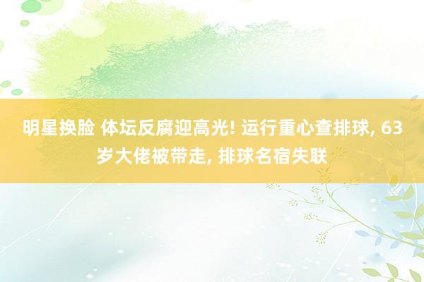 明星换脸 体坛反腐迎高光! 运行重心查排球， 63岁大佬被带走， 排球名宿失联