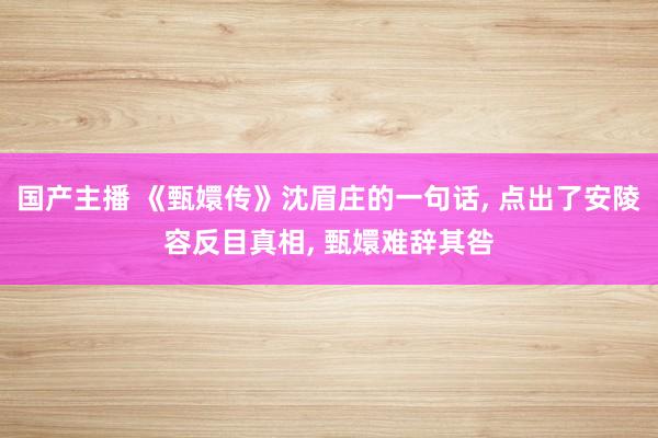 国产主播 《甄嬛传》沈眉庄的一句话， 点出了安陵容反目真相， 甄嬛难辞其咎