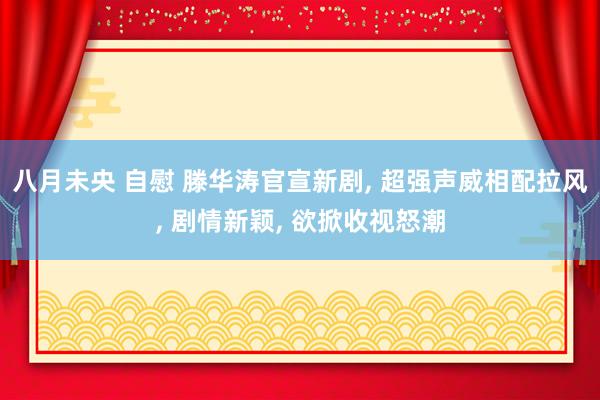 八月未央 自慰 滕华涛官宣新剧， 超强声威相配拉风， 剧情新颖， 欲掀收视怒潮