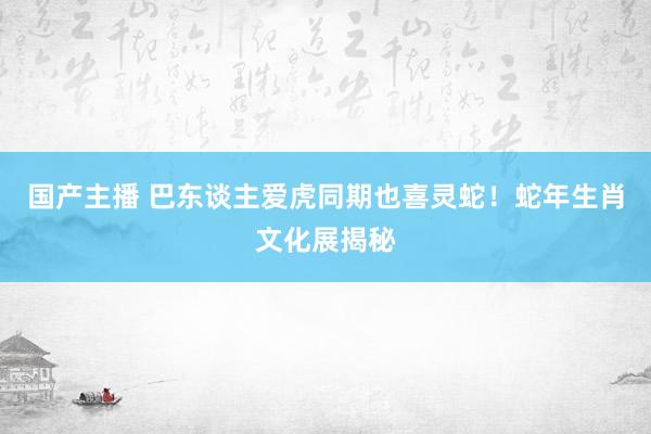 国产主播 巴东谈主爱虎同期也喜灵蛇！蛇年生肖文化展揭秘