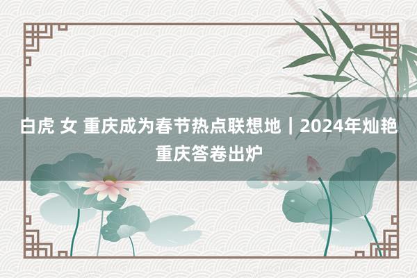 白虎 女 重庆成为春节热点联想地｜2024年灿艳重庆答卷出炉