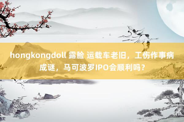 hongkongdoll 露脸 运载车老旧，工伤作事病成谜，马可波罗IPO会顺利吗？