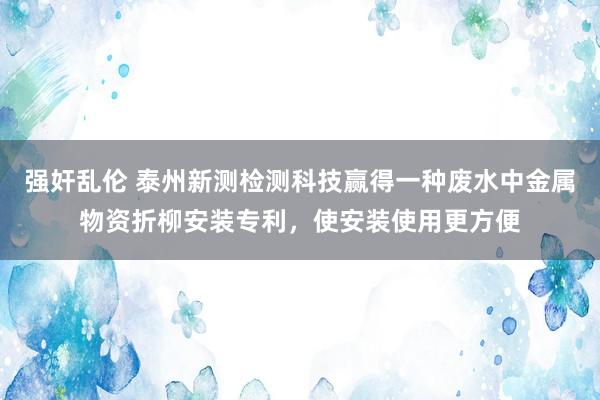 强奸乱伦 泰州新测检测科技赢得一种废水中金属物资折柳安装专利，使安装使用更方便