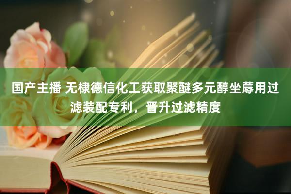 国产主播 无棣德信化工获取聚醚多元醇坐蓐用过滤装配专利，晋升过滤精度