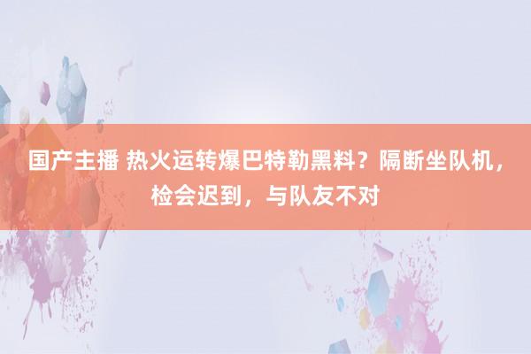 国产主播 热火运转爆巴特勒黑料？隔断坐队机，检会迟到，与队友不对