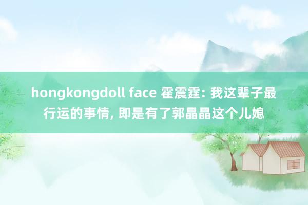 hongkongdoll face 霍震霆: 我这辈子最行运的事情， 即是有了郭晶晶这个儿媳