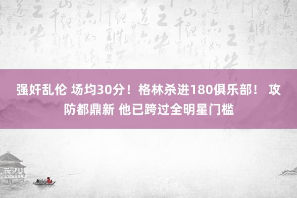 强奸乱伦 场均30分！格林杀进180俱乐部！ 攻防都鼎新 他已跨过全明星门槛