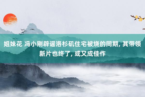 姐妹花 冯小刚辟谣洛杉矶住宅被烧的同期， 其带领新片也终了， 或又成佳作