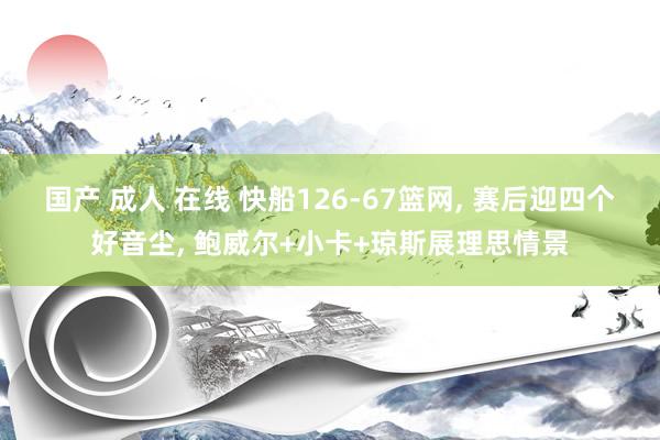 国产 成人 在线 快船126-67篮网， 赛后迎四个好音尘， 鲍威尔+小卡+琼斯展理思情景