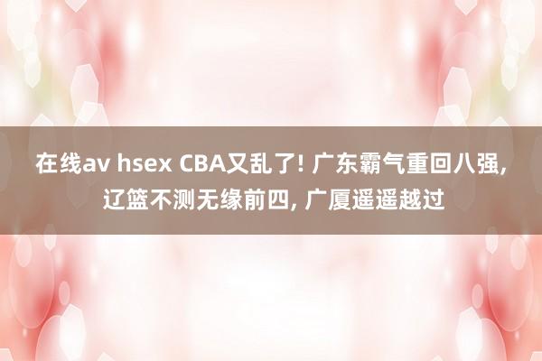 在线av hsex CBA又乱了! 广东霸气重回八强， 辽篮不测无缘前四， 广厦遥遥越过