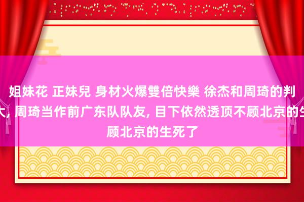 姐妹花 正妹兒 身材火爆雙倍快樂 徐杰和周琦的判袂真大， 周琦当作前广东队队友， 目下依然透顶不顾北京的生死了